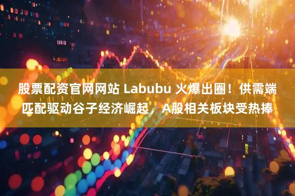 股票配资官网网站 Labubu 火爆出圈！供需端匹配驱动谷子经济崛起，A股相关板块受热捧