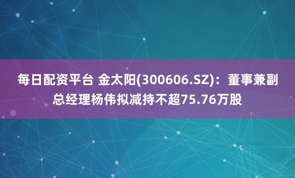 每日配资平台 金太阳(300606.SZ)：董事兼副总经理杨伟拟减持不超75.76万股