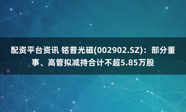 配资平台资讯 铭普光磁(002902.SZ)：部分董事、高管拟减持合计不超5.85万股