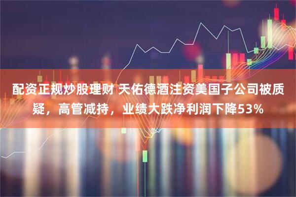 配资正规炒股理财 天佑德酒注资美国子公司被质疑，高管减持，业绩大跌净利润下降53%
