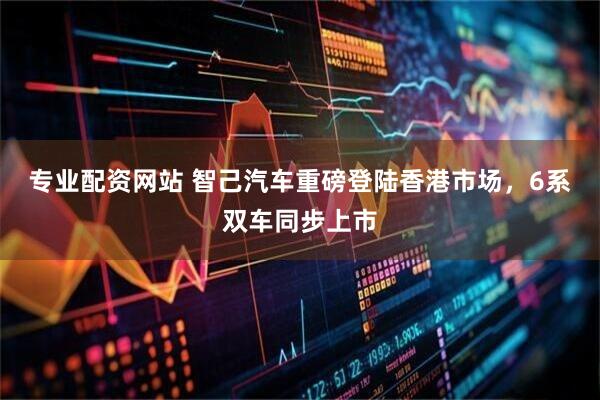 专业配资网站 智己汽车重磅登陆香港市场，6系双车同步上市