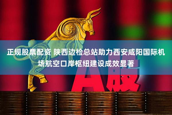 正规股票配资 陕西边检总站助力西安咸阳国际机场航空口岸枢纽建设成效显著
