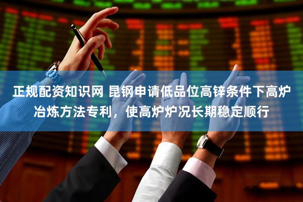 正规配资知识网 昆钢申请低品位高锌条件下高炉冶炼方法专利，使高炉炉况长期稳定顺行