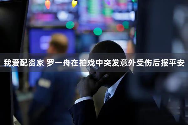 我爱配资家 罗一舟在拍戏中突发意外受伤后报平安