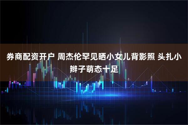 券商配资开户 周杰伦罕见晒小女儿背影照 头扎小辫子萌态十足