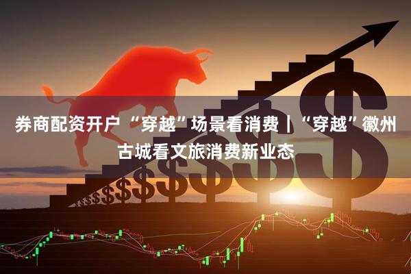 券商配资开户 “穿越”场景看消费｜“穿越”徽州古城看文旅消费新业态