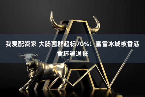 我爱配资家 大肠菌群超标70%！蜜雪冰城被香港食环署通报