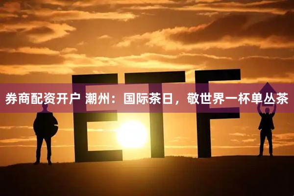 券商配资开户 潮州：国际茶日，敬世界一杯单丛茶