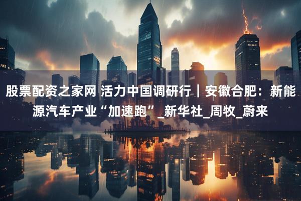 股票配资之家网 活力中国调研行｜安徽合肥：新能源汽车产业“加速跑”_新华社_周牧_蔚来