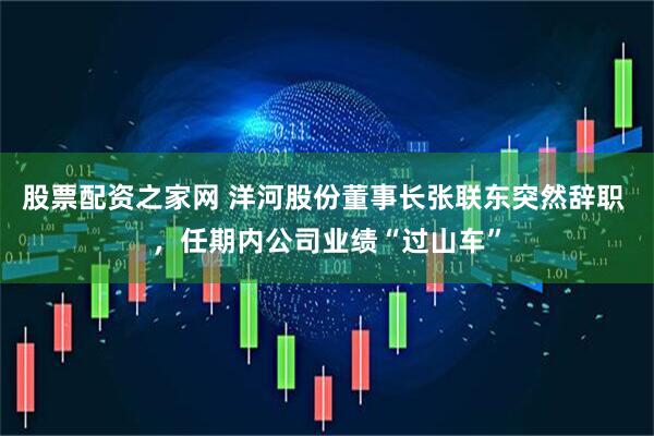 股票配资之家网 洋河股份董事长张联东突然辞职 ，任期内公司业绩“过山车”