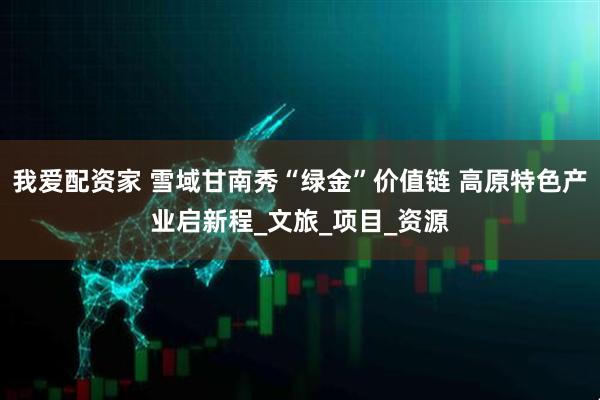我爱配资家 雪域甘南秀“绿金”价值链 高原特色产业启新程_文旅_项目_资源