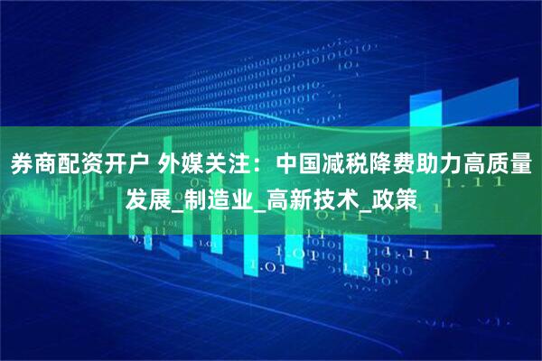 券商配资开户 外媒关注：中国减税降费助力高质量发展_制造业_高新技术_政策