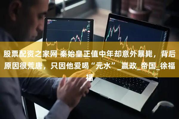 股票配资之家网 秦始皇正值中年却意外暴毙，背后原因很荒唐，只因他爱喝“元水”_嬴政_帝国_徐福