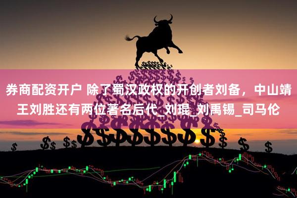 券商配资开户 除了蜀汉政权的开创者刘备，中山靖王刘胜还有两位著名后代_刘琨_刘禹锡_司马伦