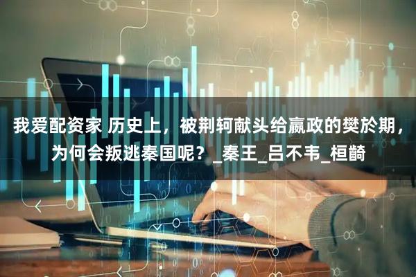 我爱配资家 历史上，被荆轲献头给嬴政的樊於期，为何会叛逃秦国呢？_秦王_吕不韦_桓齮