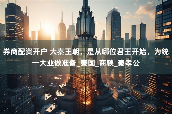 券商配资开户 大秦王朝，是从哪位君王开始，为统一大业做准备_秦国_商鞅_秦孝公