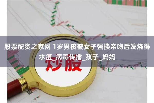 股票配资之家网 1岁男孩被女子强搂亲吻后发烧得水痘_病毒传播_孩子_妈妈