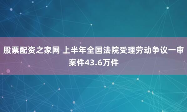 股票配资之家网 上半年全国法院受理劳动争议一审案件43.6万件