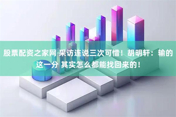 股票配资之家网 采访连说三次可惜！胡明轩：输的这一分 其实怎么都能找回来的！