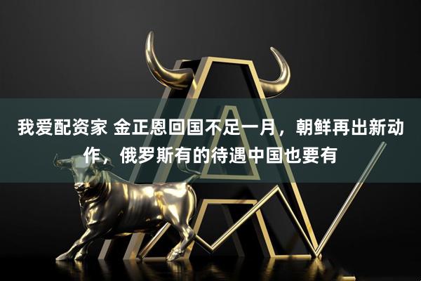 我爱配资家 金正恩回国不足一月，朝鲜再出新动作，俄罗斯有的待遇中国也要有
