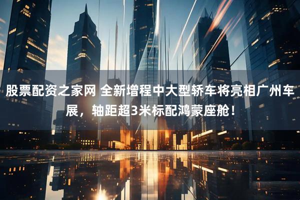 股票配资之家网 全新增程中大型轿车将亮相广州车展，轴距超3米标配鸿蒙座舱！