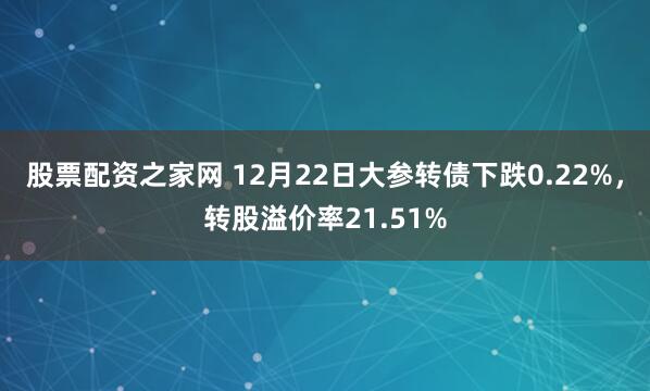 股票配资之家网 12月22日大参转债下跌0.22%,转股溢价率21.51%