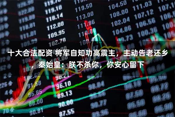 十大合法配资 将军自知功高震主，主动告老还乡，秦始皇：朕不杀你，你安心留下