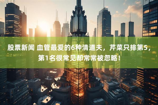 股票新闻 血管最爱的6种清道夫，芹菜只排第5，第1名很常见却常常被忽略！